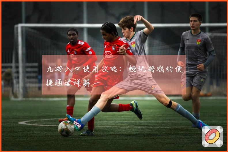 九游入口使用攻略：畅玩游戏的便捷通道详解