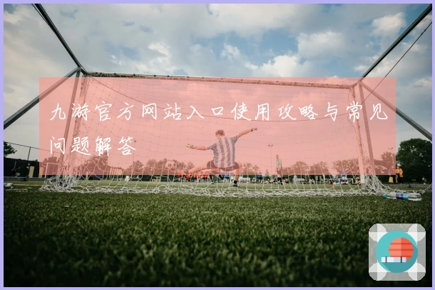 九游官方网站入口使用攻略与常见问题解答