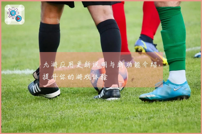 九游应用更新说明与新功能介绍，提升你的游戏体验