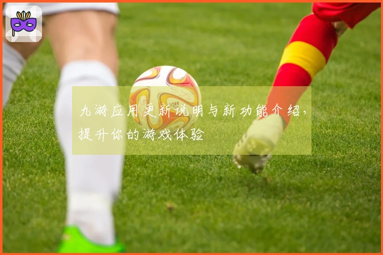 九游应用更新说明与新功能介绍，提升你的游戏体验