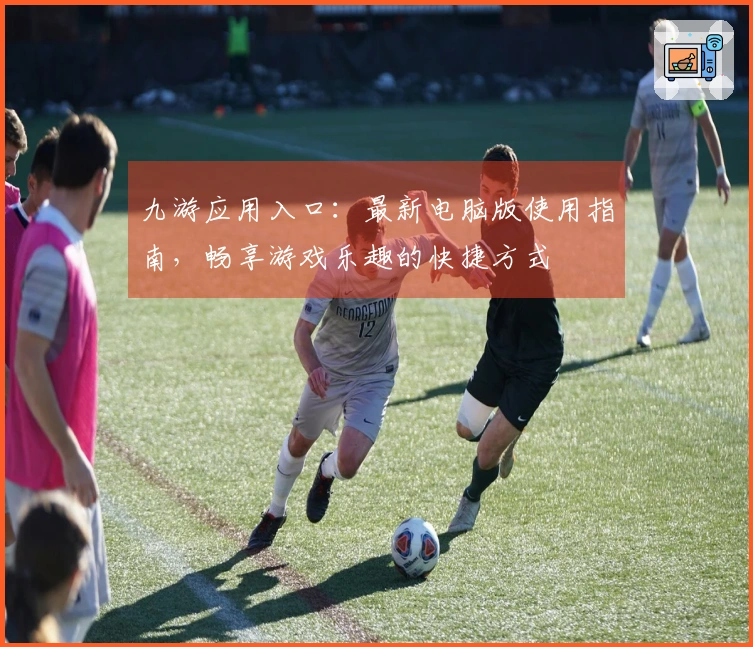 九游应用入口：最新电脑版使用指南，畅享游戏乐趣的快捷方式