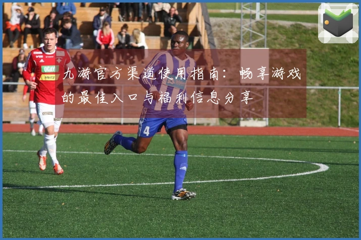 九游官方渠道使用指南：畅享游戏的最佳入口与福利信息分享