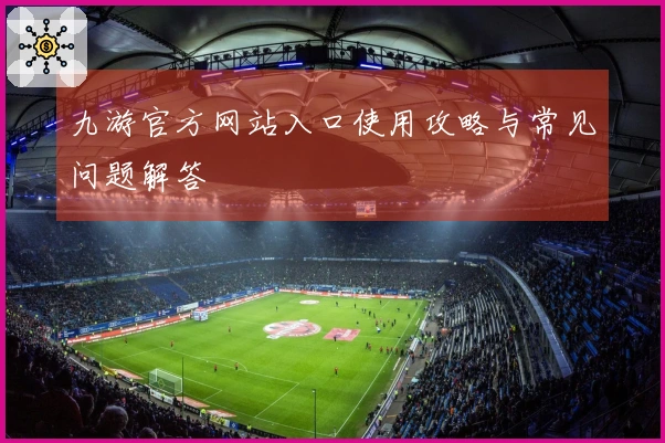 九游官方网站入口使用攻略与常见问题解答