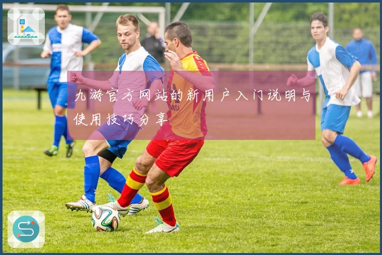 九游官方网站的新用户入门说明与使用技巧分享
