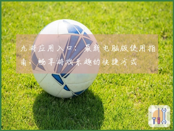 九游应用入口：最新电脑版使用指南，畅享游戏乐趣的快捷方式