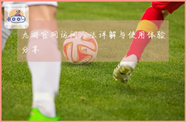 九游官网访问方法详解与使用体验分享