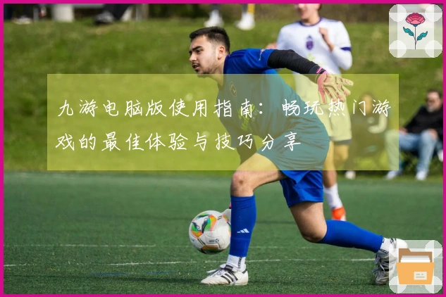 九游电脑版使用指南：畅玩热门游戏的最佳体验与技巧分享