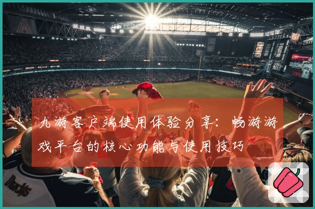 九游客户端使用体验分享：畅游游戏平台的核心功能与使用技巧